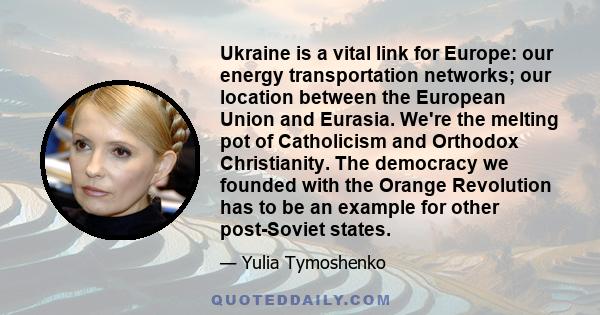 Ukraine is a vital link for Europe: our energy transportation networks; our location between the European Union and Eurasia. We're the melting pot of Catholicism and Orthodox Christianity. The democracy we founded with