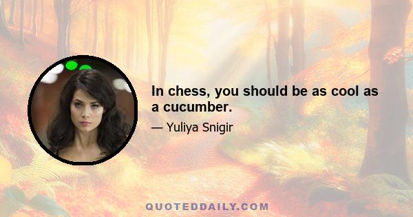 In chess, you should be as cool as a cucumber.