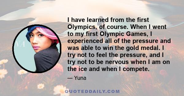 I have learned from the first Olympics, of course. When I went to my first Olympic Games, I experienced all of the pressure and was able to win the gold medal. I try not to feel the pressure, and I try not to be nervous 