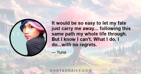 It would be so easy to let my fate just carry me away... following this same path my whole life through. But I know I can't. What I do, I do...with no regrets.