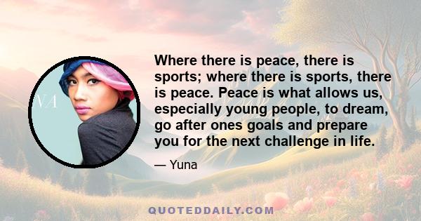 Where there is peace, there is sports; where there is sports, there is peace. Peace is what allows us, especially young people, to dream, go after ones goals and prepare you for the next challenge in life.