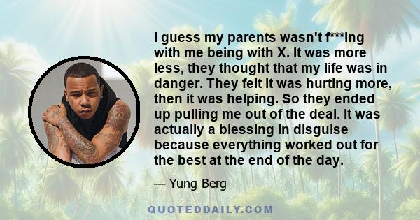 I guess my parents wasn't f***ing with me being with X. It was more less, they thought that my life was in danger. They felt it was hurting more, then it was helping. So they ended up pulling me out of the deal. It was