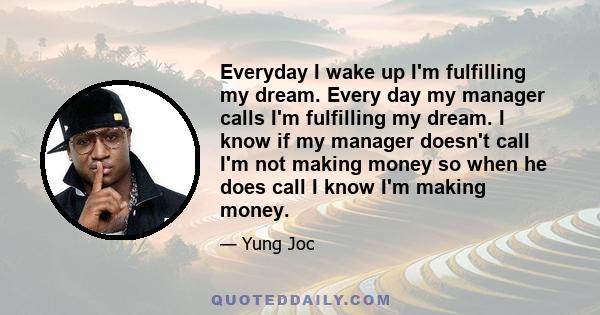 Everyday I wake up I'm fulfilling my dream. Every day my manager calls I'm fulfilling my dream. I know if my manager doesn't call I'm not making money so when he does call I know I'm making money.