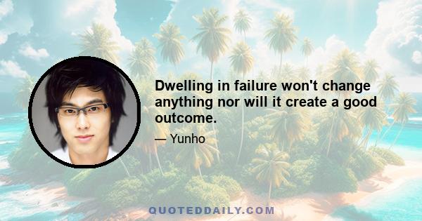 Dwelling in failure won't change anything nor will it create a good outcome.