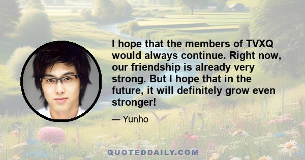 I hope that the members of TVXQ would always continue. Right now, our friendship is already very strong. But I hope that in the future, it will definitely grow even stronger!