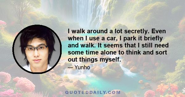 I walk around a lot secretly. Even when I use a car, I park it briefly and walk. It seems that I still need some time alone to think and sort out things myself.