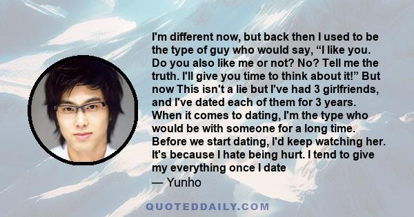 I'm different now, but back then I used to be the type of guy who would say, “I like you. Do you also like me or not? No? Tell me the truth. I'll give you time to think about it!” But now This isn't a lie but I've had 3 