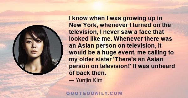 I know when I was growing up in New York, whenever I turned on the television, I never saw a face that looked like me. Whenever there was an Asian person on television, it would be a huge event, me calling to my older