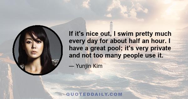 If it's nice out, I swim pretty much every day for about half an hour. I have a great pool; it's very private and not too many people use it.