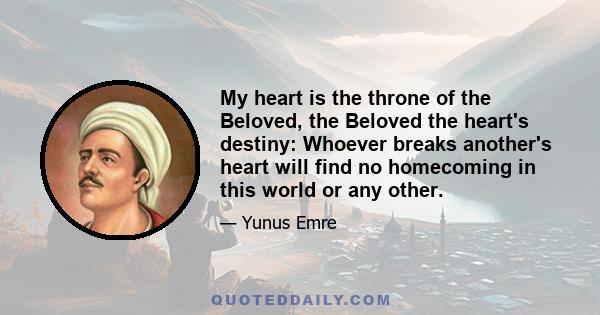 My heart is the throne of the Beloved, the Beloved the heart's destiny: Whoever breaks another's heart will find no homecoming in this world or any other.