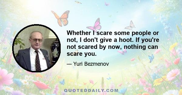 Whether I scare some people or not, I don't give a hoot. If you're not scared by now, nothing can scare you.