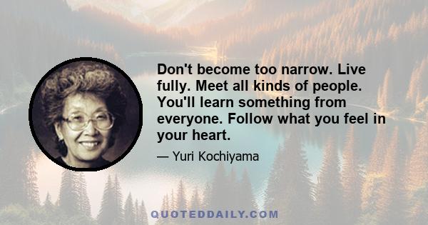 Don't become too narrow. Live fully. Meet all kinds of people. You'll learn something from everyone. Follow what you feel in your heart.