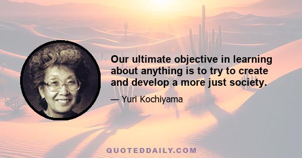 Our ultimate objective in learning about anything is to try to create and develop a more just society.