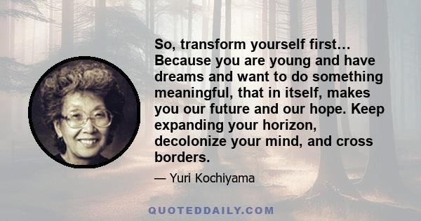 So, transform yourself first… Because you are young and have dreams and want to do something meaningful, that in itself, makes you our future and our hope. Keep expanding your horizon, decolonize your mind, and cross