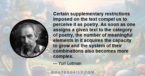 Certain supplementary restrictions imposed on the text compel us to perceive it as poetry. As soon as one assigns a given text to the category of poetry, the number of meaningful elements in it acquires the capacity to