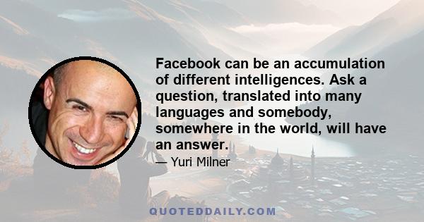 Facebook can be an accumulation of different intelligences. Ask a question, translated into many languages and somebody, somewhere in the world, will have an answer.