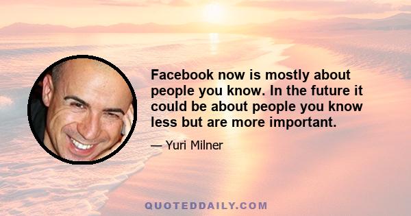 Facebook now is mostly about people you know. In the future it could be about people you know less but are more important.