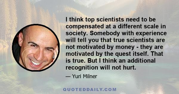 I think top scientists need to be compensated at a different scale in society. Somebody with experience will tell you that true scientists are not motivated by money - they are motivated by the quest itself. That is