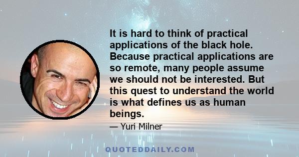 It is hard to think of practical applications of the black hole. Because practical applications are so remote, many people assume we should not be interested. But this quest to understand the world is what defines us as 