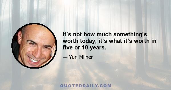 It’s not how much something’s worth today, it’s what it’s worth in five or 10 years.