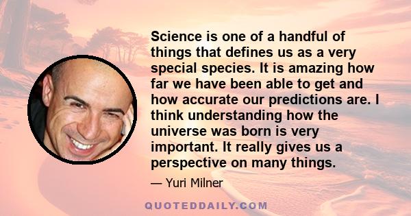 Science is one of a handful of things that defines us as a very special species. It is amazing how far we have been able to get and how accurate our predictions are. I think understanding how the universe was born is