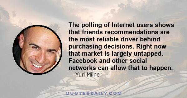 The polling of Internet users shows that friends recommendations are the most reliable driver behind purchasing decisions. Right now that market is largely untapped. Facebook and other social networks can allow that to