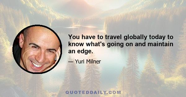 You have to travel globally today to know what's going on and maintain an edge.