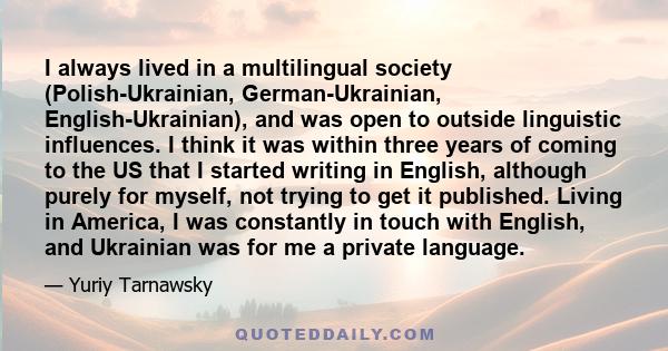 I always lived in a multilingual society (Polish-Ukrainian, German-Ukrainian, English-Ukrainian), and was open to outside linguistic influences. I think it was within three years of coming to the US that I started