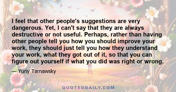 I feel that other people's suggestions are very dangerous. Yet, I can't say that they are always destructive or not useful. Perhaps, rather than having other people tell you how you should improve your work, they should 