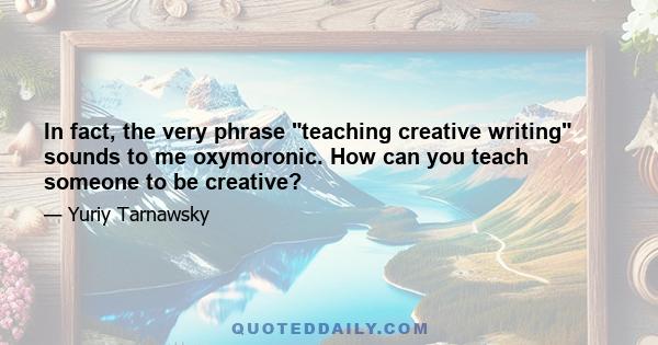 In fact, the very phrase teaching creative writing sounds to me oxymoronic. How can you teach someone to be creative?