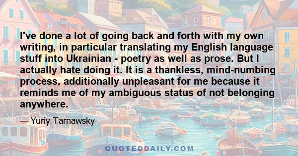 I've done a lot of going back and forth with my own writing, in particular translating my English language stuff into Ukrainian - poetry as well as prose. But I actually hate doing it. It is a thankless, mind-numbing