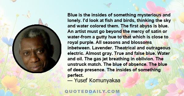 Blue is the insides of something mysterious and lonely. I'd look at fish and birds, thinking the sky and water colored them. The first abyss is blue. An artist must go beyond the mercy of satin or water-from a gutty hue 