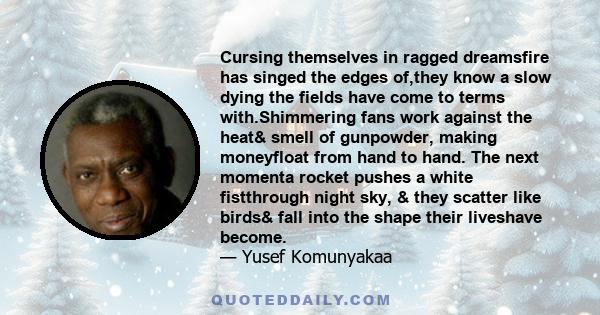 Cursing themselves in ragged dreamsfire has singed the edges of,they know a slow dying the fields have come to terms with.Shimmering fans work against the heat& smell of gunpowder, making moneyfloat from hand to hand.