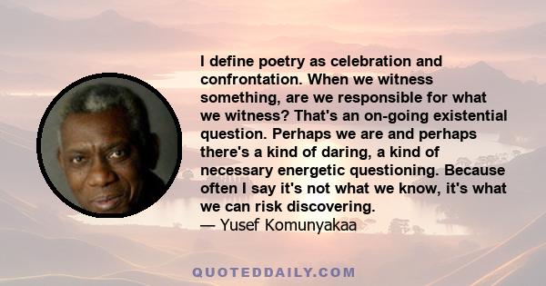 I define poetry as celebration and confrontation. When we witness something, are we responsible for what we witness? That's an on-going existential question. Perhaps we are and perhaps there's a kind of daring, a kind