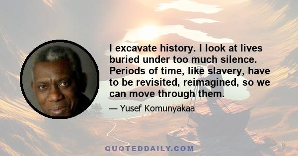 I excavate history. I look at lives buried under too much silence. Periods of time, like slavery, have to be revisited, reimagined, so we can move through them.