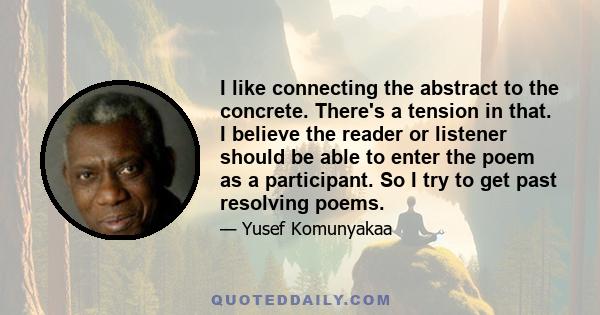 I like connecting the abstract to the concrete. There's a tension in that. I believe the reader or listener should be able to enter the poem as a participant. So I try to get past resolving poems.