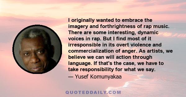 I originally wanted to embrace the imagery and forthrightness of rap music. There are some interesting, dynamic voices in rap. But I find most of it irresponsible in its overt violence and commercialization of anger. As 