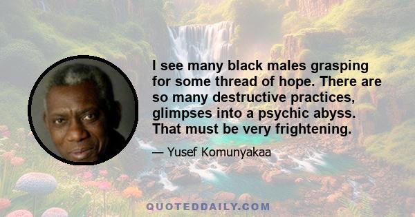 I see many black males grasping for some thread of hope. There are so many destructive practices, glimpses into a psychic abyss. That must be very frightening.