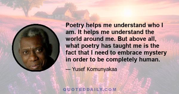 Poetry helps me understand who I am. It helps me understand the world around me. But above all, what poetry has taught me is the fact that I need to embrace mystery in order to be completely human.