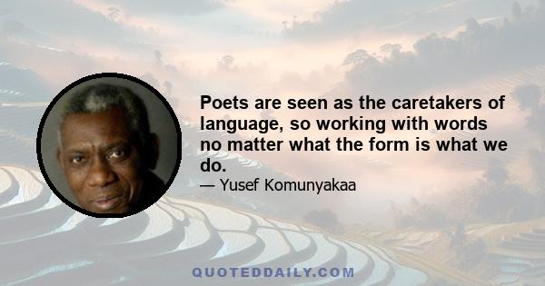 Poets are seen as the caretakers of language, so working with words no matter what the form is what we do.