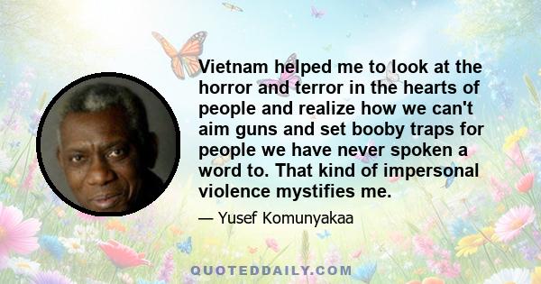 Vietnam helped me to look at the horror and terror in the hearts of people and realize how we can't aim guns and set booby traps for people we have never spoken a word to. That kind of impersonal violence mystifies me.