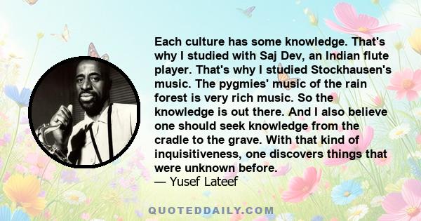 Each culture has some knowledge. That's why I studied with Saj Dev, an Indian flute player. That's why I studied Stockhausen's music. The pygmies' music of the rain forest is very rich music. So the knowledge is out