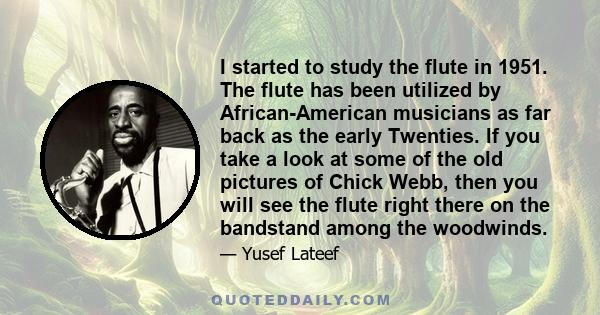 I started to study the flute in 1951. The flute has been utilized by African-American musicians as far back as the early Twenties. If you take a look at some of the old pictures of Chick Webb, then you will see the