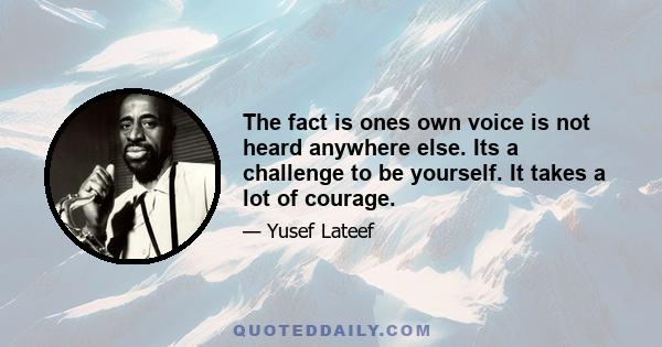 The fact is ones own voice is not heard anywhere else. Its a challenge to be yourself. It takes a lot of courage.