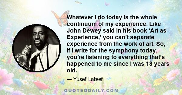 Whatever I do today is the whole continuum of my experience. Like John Dewey said in his book ‘Art as Experience,’ you can’t separate experience from the work of art. So, if I write for the symphony today, you’re