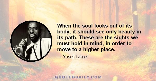 When the soul looks out of its body, it should see only beauty in its path. These are the sights we must hold in mind, in order to move to a higher place.