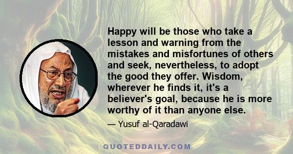 Happy will be those who take a lesson and warning from the mistakes and misfortunes of others and seek, nevertheless, to adopt the good they offer. Wisdom, wherever he finds it, it's a believer's goal, because he is