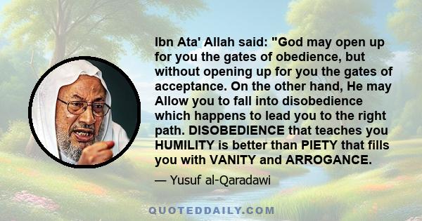 Ibn Ata' Allah said: God may open up for you the gates of obedience, but without opening up for you the gates of acceptance. On the other hand, He may Allow you to fall into disobedience which happens to lead you to the 