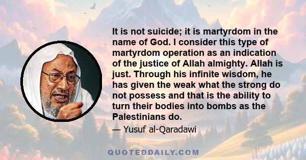 It is not suicide; it is martyrdom in the name of God. I consider this type of martyrdom operation as an indication of the justice of Allah almighty. Allah is just. Through his infinite wisdom, he has given the weak