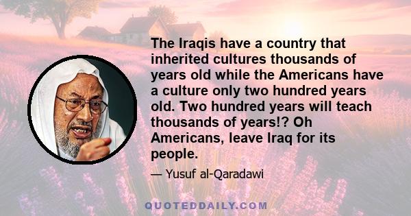 The Iraqis have a country that inherited cultures thousands of years old while the Americans have a culture only two hundred years old. Two hundred years will teach thousands of years!? Oh Americans, leave Iraq for its